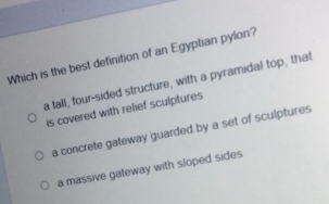 Which is the best definition of an Egyptian pylon?
a tall, four-sided structure, with a pyramidal top, that
is covered with relief sculptures
a concrete gateway guarded by a set of sculptures
a massive gateway with sloped sides