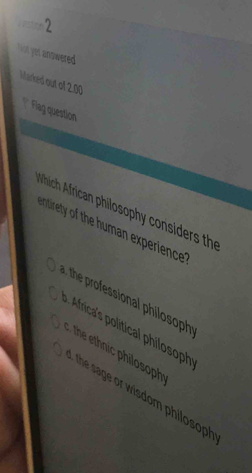 Not yet answered
Marked out of 2.00
* Flag question
which African philosophy considers th
ntirety of the uman experience
the rofessional philosoph
frica's liticl hilosoph
he hnic philosoph
the sage or wisdom philosoph