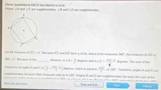 Given: quadrilateral ABCD inscribed in a circle 
Prove: ∠ A and ∠ C are supplementary, ∠ B and ∠ D are supplementary 
Let the measure of overline BCD=a°. Because overline BCD and widehat BAO form a circle, and a circle measures 360° ', the measure of overline BAO is
360-a°. Because of the_ theorem, m∠ A= a/2  degrees and m∠ C= (360-a)/2  degrees. The sum of the 
measures of angles A and C is [ a/2 + (360-a)/2 ] degrees, which is equal to  360°/2  , or 180°. Therefore, angles A and C are 
supplementary because their measures add up to 180°. Angles B and D are supplementary because the sum of the m e tn tt icm 1 n 
of the analae in a mundrlste t n sen= || △ CFB
Mark this and return Save and Exit Next Submit