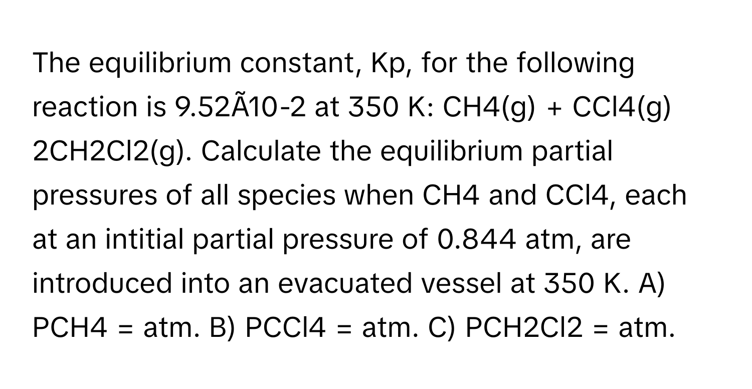 The equilibrium constant, Kp, for the following reaction is 9.52Ã10-2 at 350 K: CH4(g) + CCl4(g) 2CH2Cl2(g). Calculate the equilibrium partial pressures of all species when CH4 and CCl4, each at an intitial partial pressure of 0.844 atm, are introduced into an evacuated vessel at 350 K. A) PCH4 = atm. B) PCCl4 = atm. C) PCH2Cl2 = atm.