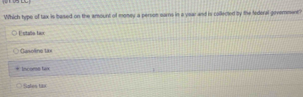 (0 105 LC)
Which type of tax is based on the amount of money a person earns in a year and is collected by the federal govemment?
Estate tax
Gasoline tax
lncome tax
Sales tax