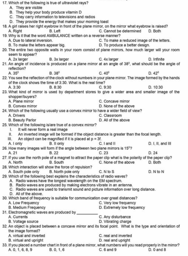 Which of the following is true of ultraviolet rays?
A. They are visible
B. They help your body produce vitamin D
C. They carry information to televisions and radios
D. They provide the energy that makes your morning toast
18. A girl raises her right eyebrow in front of the plane mirror, on the mirror what eyebrow is raised?
A. Right B. Left C. Cannot be determined
19. Why is it that the word AMBULANCE written on a reverse manner? D. Both
A. Due to lateral inversion. C. To make a reduced image of the letters.
B. To make the letters appear big. D. To produce a better design.
20. The entire two opposite walls in your room consist of plane mirrors, how much larger will your room
seem to appear?
A. 2x larger B. 3x larger C. 4x larger D. Infinite
21. An angle of incidence is produced on a plane mirror at an angle of 38° , what should be the angle of
reflection?
A. 35° B. 38° C. 40° D. 42°
22. You see the reflection of the clock without numbers in your plane mirror. The image formed by the hands
of the clock shows the time of 3:30. What is the real time?
A. 3:30 B. 8:30 C. 9:30 D. 10:30
23. What kind of mirror is used by department stores to give a wider area and smaller image of the
shopper/buyers?
A. Plane mirror C. Concave mirror
B. Convex mirror D. None of the above
24. Which of the following usually use a convex mirror to have a wider field of view?
A. Drivers C. Classroom
B. Beauty Parlor D. All of the above
25. Which of the following is/are true of a convex mirror?
I. It will never form a real image
II. An inverted image will be formed if the object distance is greater than the focal length.
III. An object can be magnified if it is placed at p=3f.
A. I only B. Il only C. I and II D. I, II, and III
26. How many images will form if the angle between two plane mirrors is 15° ?
A. 21 B. 22 C. 23 D. 24
27. If you use the north pole of a magnet to attract the paper clip what is the polarity of the paper clip?
A. North B. South C. None of the above D. Both
28. Which interaction will show the force of repulsion?
A. South pole only B. North pole only C. N to S D. N to N
29. Which of the following best explains the characteristics of radio waves?
A. Radio waves have the longest wavelength on the EM spectrum.
B. Radio waves are produced by making electrons vibrate in an antenna.
C. Radio waves are used to transmit sound and picture information over long distance.
D. All of the above.
30. Which band of frequency is suitable for communication over great distances?
A. Low Frequency C. Very low frequency
B. Medium Frequency D. Extremely low frequency
31. Electromagnetic waves are produced by
_
A. Currents C. Any disturbance
B. Voltage source D. Vibrating charge
32. An object is placed between a concave mirror and its focal point. What is the type and orientation of
the image formed?
A. virtual and inverted C. real and inverted
B. virtual and upright D. real and upright
33. If you placed a number chart in front of a plane mirror, what numbers will you read properly in the mirror?
A. 0, 1, 6, 8, 9 B. 0, 1, 6 C. 6 and 9 D. 0 and 8