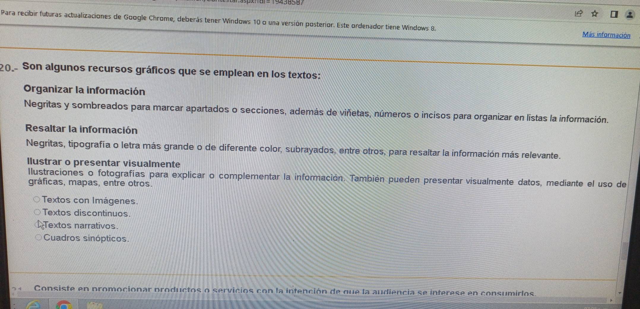 Para recibir futuras actualizaciones de Google Chrome, deberás tener Windows 10 o una versión posterior. Este ordenador tiene Windows 8.
Más información
20. Son algunos recursos gráficos que se emplean en los textos:
Organizar la información
Negritas y sombreados para marcar apartados o secciones, además de viñetas, números o incisos para organizar en listas la información.
Resaltar la información
Negritas, tipografía o letra más grande o de diferente color, subrayados, entre otros, para resaltar la información más relevante.
llustrar o presentar visualmente
Ilustraciones o fotografías para explicar o complementar la información. También pueden presentar visualmente datos, mediante el uso de
gráficas, mapas, entre otros.
Textos con Imágenes.
Textos discontinuos.
Textos narrativos.
Cuadros sinópticos.
Consiste en promocionar productos o servicios con la intención de que la audiencia se interese en consumirlos