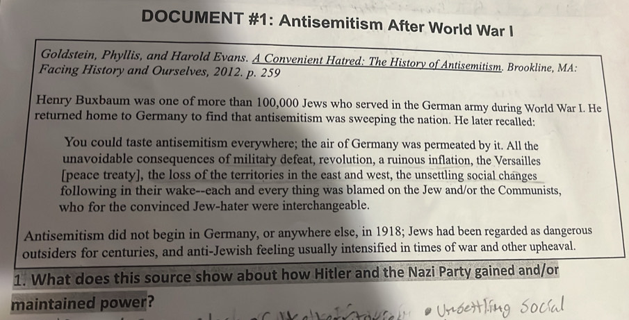 DOCUMENT #1: Antisemitism After World War I 
Goldstein, Phyllis, and Harold Evans. A Convenient Hatred: The History of Antisemitism. Brookline, MA: 
Facing History and Ourselves, 2012. p. 259
Henry Buxbaum was one of more than 100,000 Jews who served in the German army during World War I. He 
returned home to Germany to find that antisemitism was sweeping the nation. He later recalled: 
You could taste antisemitism everywhere; the air of Germany was permeated by it. All the 
unavoidable consequences of military defeat, revolution, a ruinous inflation, the Versailles 
[peace treaty], the loss of the territories in the east and west, the unsettling social changes 
following in their wake--each and every thing was blamed on the Jew and/or the Communists, 
who for the convinced Jew-hater were interchangeable. 
Antisemitism did not begin in Germany, or anywhere else, in 1918; Jews had been regarded as dangerous 
outsiders for centuries, and anti-Jewish feeling usually intensified in times of war and other upheaval. 
1. What does this source show about how Hitler and the Nazi Party gained and/or 
maintained power?