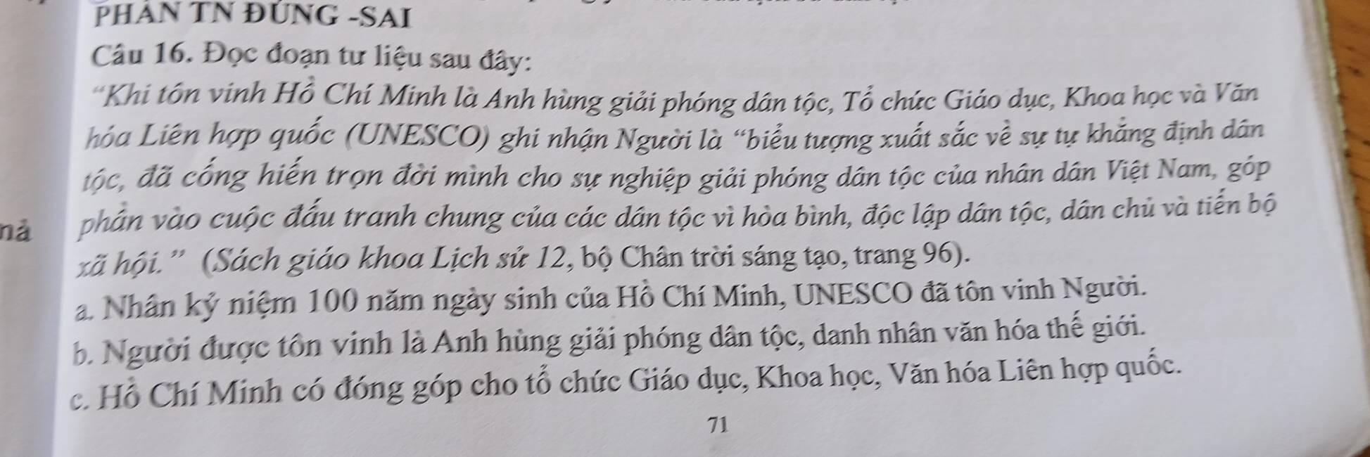 PHÁN TN ĐÚNG -SAI
Câu 16. Đọc đoạn tư liệu sau đây:
'Khi tôn vinh Hồ Chí Minh là Anh hùng giải phóng dân tộc, Tổ chức Giáo dục, Khoa học và Văn
Lóa Liên hợp quốc (UNESCO) ghi nhận Người là “biểu tượng xuất sắc về sự tự khẳng định dân
độc, đã cổng hiến trọn đời mình cho sự nghiệp giải phóng dân tộc của nhân dân Việt Nam, góp
nà phân vào cuộc đấu tranh chung của các dân tộc vì hòa bình, độc lập dân tộc, dân chủ và tiến bộ
kã hội.” (Sách giáo khoa Lịch sử 12, bộ Chân trời sáng tạo, trang 96).
a. Nhân kỷ niệm 100 năm ngày sinh của Hồ Chí Minh, UNESCO đã tôn vinh Người.
b. Người được tôn vinh là Anh hùng giải phóng dân tộc, danh nhân văn hóa thế giới.
c. Hồ Chí Minh có đóng góp cho tổ chức Giáo dục, Khoa học, Văn hóa Liên hợp quốc.
71