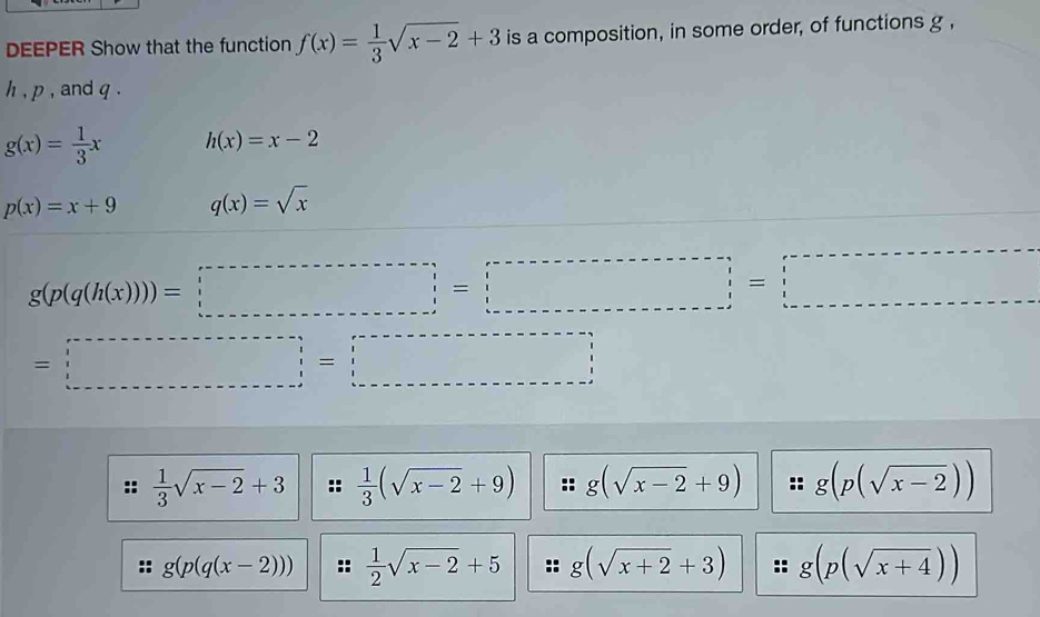 DEEPER Show that the function f(x)= 1/3 sqrt(x-2)+3 is a composition, in some order, of functions g ,
h , p , and q
g(x)= 1/3 x h(x)=x-2
p(x)=x+9 q(x)=sqrt(x)
g(p(q(h(x)))=□
=□
 1/3 sqrt(x-2)+3  1/3 (sqrt(x-2)+9) g(sqrt(x-2)+9) g(p(sqrt(x-2)))
g(p(q(x-2)))  1/2 sqrt(x-2)+5 g(sqrt(x+2)+3) g(p(sqrt(x+4)))