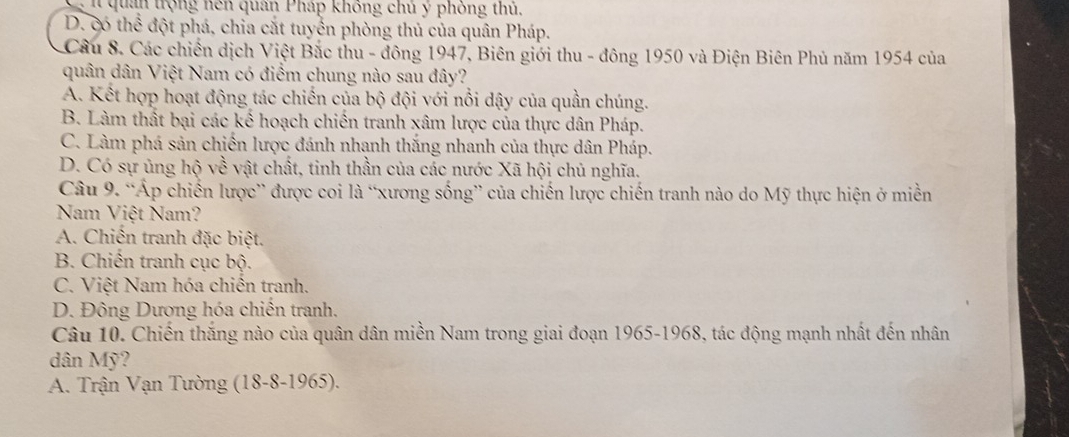 quan trộng hén quân Pháp không chủ ý phỏng thủ,
D. có thể đột phá, chia cắt tuyển phòng thủ của quân Pháp.
Câu 8. Các chiến dịch Việt Bắc thu - đông 1947, Biên giới thu - đông 1950 và Điện Biên Phủ năm 1954 của
quân dân Việt Nam có điểm chung nào sau đây?
A. Kết hợp hoạt động tác chiến của bộ đội với nổi dậy của quần chúng.
B. Làm thất bại các kế hoạch chiến tranh xâm lược của thực dân Pháp.
C. Làm phá sản chiến lược đánh nhạnh thắng nhanh của thực dân Pháp.
D. Có sự ủng hộ về vật chất, tinh thần của các nước Xã hội chủ nghĩa.
Câu 9. “Áp chiến lược” được coi là “xương sống” của chiến lược chiến tranh nào do Mỹ thực hiện ở miền
Nam Việt Nam?
A. Chiến tranh đặc biệt.
B. Chiến tranh cục bộ.
C. Việt Nam hóa chiên tranh.
D. Đông Dương hóa chiến tranh.
Câu 10. Chiến thắng nào của quân dân miền Nam trong giai đoạn 1965-1968, tác động mạnh nhất đến nhân
dân Mỹ?
A. Trận Vạn Tường (18-8-1965).