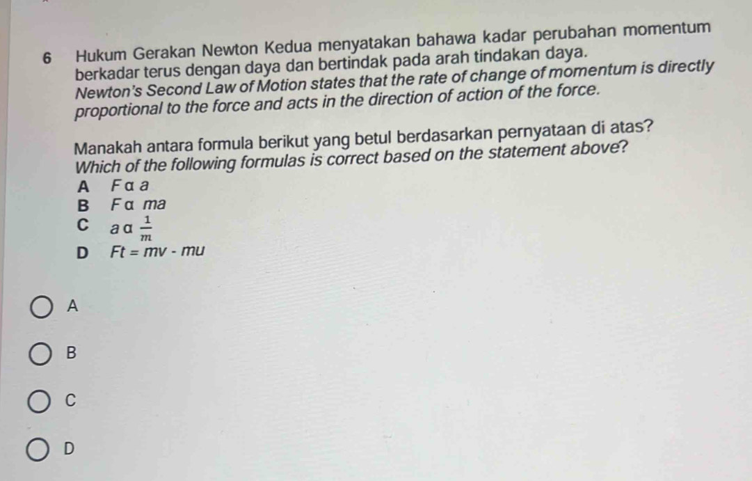 Hukum Gerakan Newton Kedua menyatakan bahawa kadar perubahan momentum
berkadar terus dengan daya dan bertindak pada arah tindakan daya.
Newton's Second Law of Motion states that the rate of change of momentum is directly
proportional to the force and acts in the direction of action of the force.
Manakah antara formula berikut yang betul berdasarkan pernyataan di atas?
Which of the following formulas is correct based on the statement above?
A Fαa
B F α ma
C aα  1/m 
D Ft=mv-mu
A
B
C
D