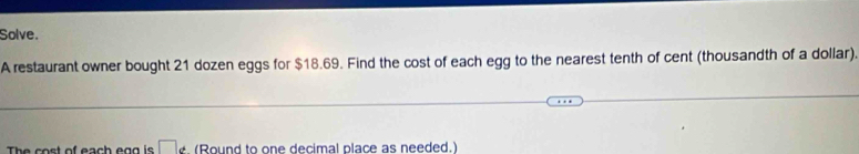 Solve. 
A restaurant owner bought 21 dozen eggs for $18.69. Find the cost of each egg to the nearest tenth of cent (thousandth of a dollar). 
The cost of each egg is □ _ (Round to one decimal place as needed.)