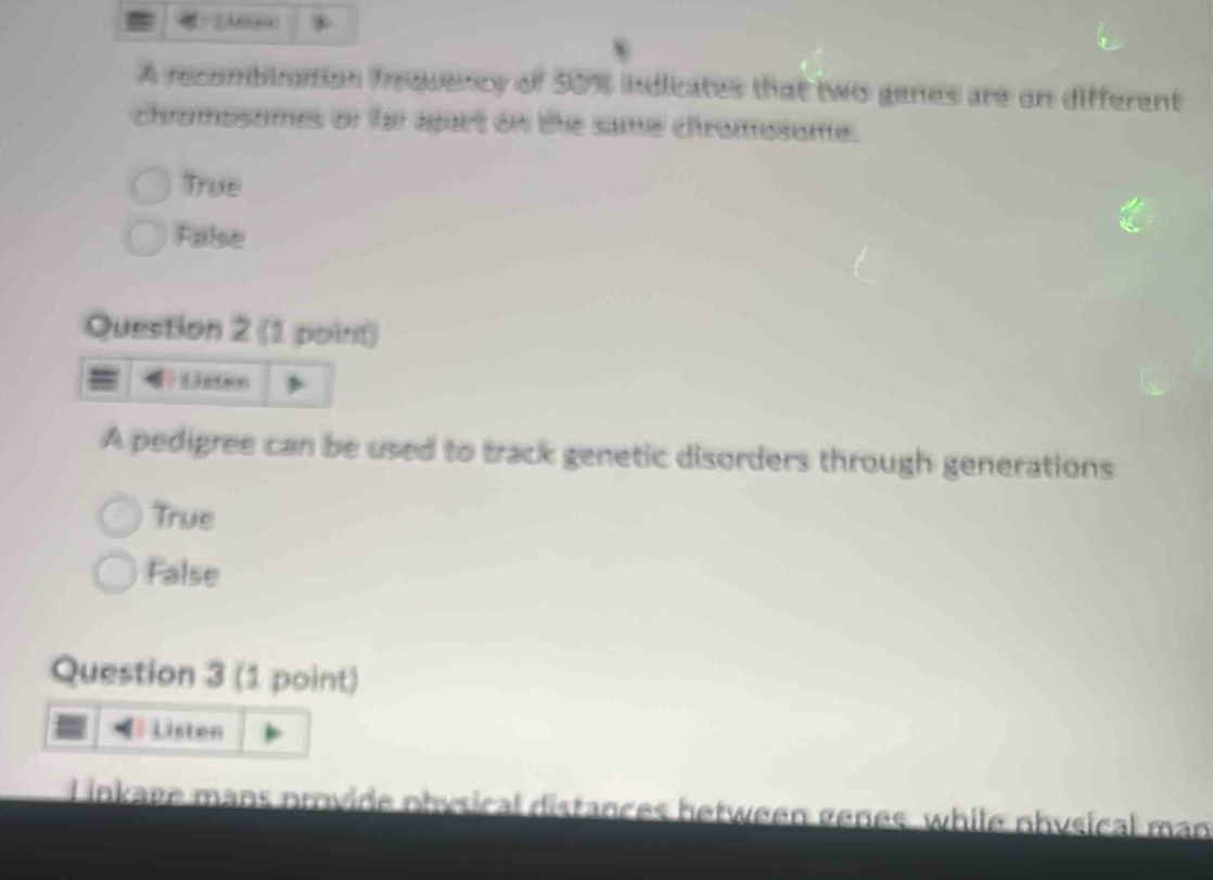 A recombination irquency of 50% indicates that two genes are on different
chromosomes or far agart on the same chromosome.
True
False
Question 2 (1 point)
Listes
A pedigree can be used to track genetic disorders through generations
True
False
Question 3 (1 point)
Listen
inkage mans provide ohysical distances between genes, while nhysical man