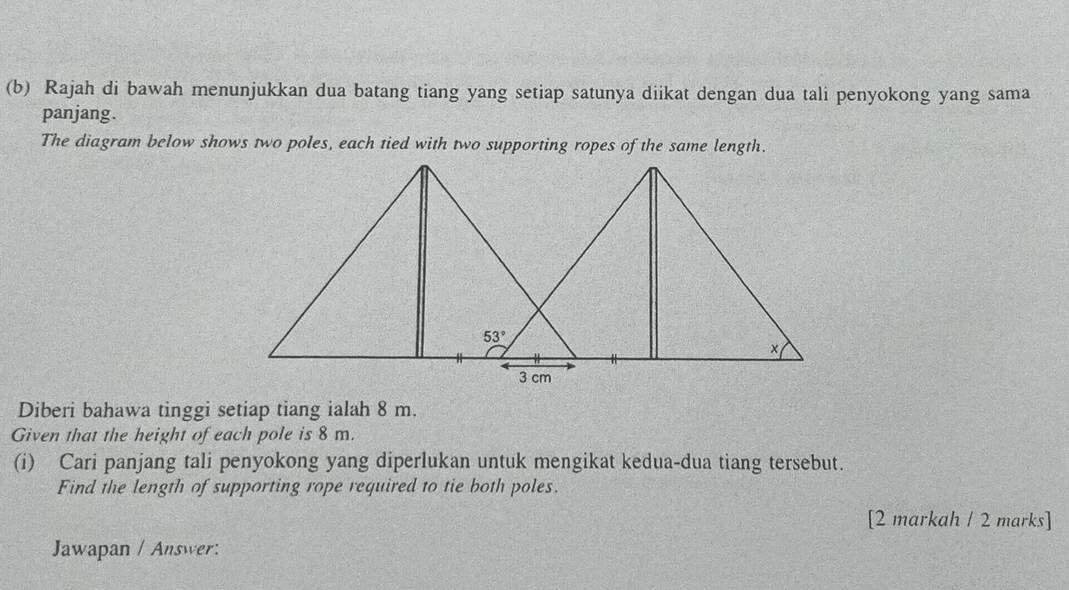 Rajah di bawah menunjukkan dua batang tiang yang setiap satunya diikat dengan dua tali penyokong yang sama
panjang.
The diagram below shows two poles, each tied with two supporting ropes of the same length.
Diberi bahawa tinggi setiap tiang ialah 8 m.
Given that the height of each pole is 8 m.
(i) Cari panjang tali penyokong yang diperlukan untuk mengikat kedua-dua tiang tersebut.
Find the length of supporting rope required to tie both poles.
[2 markah / 2 marks]
Jawapan / Answer: