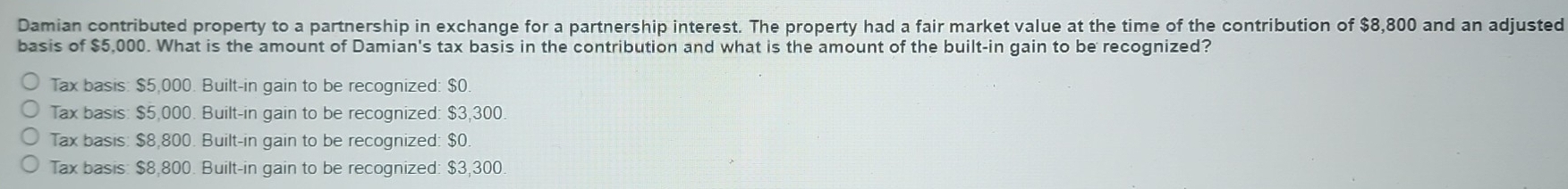 Damian contributed property to a partnership in exchange for a partnership interest. The property had a fair market value at the time of the contribution of $8,800 and an adjusted
basis of $5,000. What is the amount of Damian's tax basis in the contribution and what is the amount of the built-in gain to be recognized?
Tax basis: $5,000. Built-in gain to be recognized: $0.
Tax basis: $5,000. Built-in gain to be recognized: $3,300.
Tax basis: $8,800. Built-in gain to be recognized: $0
Tax basis: $8,800. Built-in gain to be recognized: $3,300.