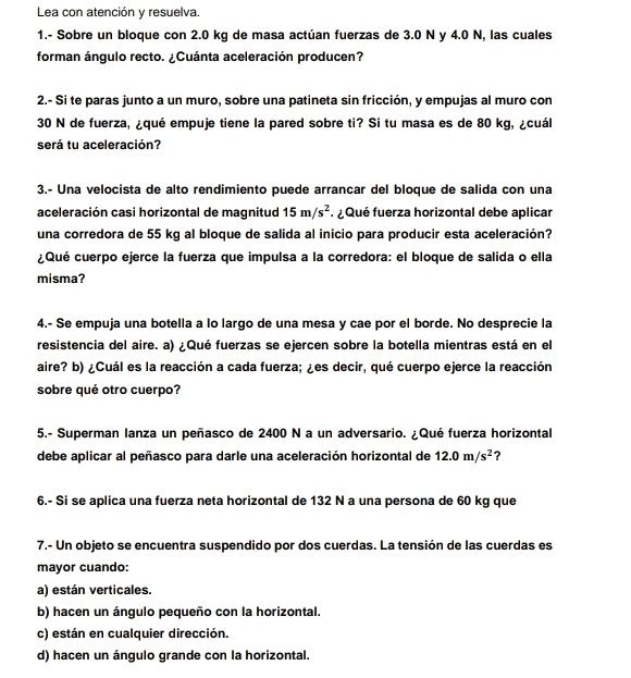 Lea con atención y resuelva.
1.- Sobre un bloque con 2.0 kg de masa actúan fuerzas de 3.0 N y 4.0 N, las cuales
forman ángulo recto. ¿Cuánta aceleración producen?
2.- Si te paras junto a un muro, sobre una patineta sin fricción, y empujas al muro con
30 N de fuerza, ¿qué empuje tiene la pared sobre ti? Si tu masa es de 80 kg, ¿cuál
será tu aceleración?
3.- Una velocista de alto rendimiento puede arrancar del bloque de salida con una
aceleración casi horizontal de magnitud 15m/s^2 ¿ Qué fuerza horizontal debe aplicar
una corredora de 55 kg al bloque de salida al inicio para producir esta aceleración?
¿Qué cuerpo ejerce la fuerza que impulsa a la corredora: el bloque de salida o ella
misma?
4.- Se empuja una botella a lo largo de una mesa y cae por el borde. No desprecie la
resistencia del aire. a) ¿Qué fuerzas se ejercen sobre la botella mientras está en el
aire? b) ¿Cuál es la reacción a cada fuerza; ¿es decir, qué cuerpo ejerce la reacción
sobre qué otro cuerpo?
5.- Superman lanza un peñasco de 2400 N a un adversario. ¿Qué fuerza horizontal
debe aplicar al peñasco para darle una aceleración horizontal de 12.0m/s^2 ？
6.- Si se aplica una fuerza neta horizontal de 132 N a una persona de 60 kg que
7.- Un objeto se encuentra suspendido por dos cuerdas. La tensión de las cuerdas es
mayor cuando:
a) están verticales.
b) hacen un ángulo pequeño con la horizontal.
c) están en cualquier dirección.
d) hacen un ángulo grande con la horizontal.