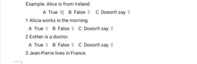 Example: Alice is from Ireland.
A True ≌( B False C Doesn't say ≌
1 Alicia works in the morning.
A True B False C Doesn't say ⑩
2 Esther is a doctor.
A True B False C Doesn't say Ⅲ
3 Jean-Pierre lives in France.