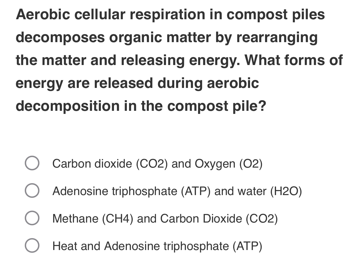 Aerobic cellular respiration in compost piles
decomposes organic matter by rearranging
the matter and releasing energy. What forms of
energy are released during aerobic
decomposition in the compost pile?
Carbon dioxide (CO2) and Oxygen (O2)
Adenosine triphosphate (ATP) and water (H2O)
Methane (CH4) and Carbon Dioxide (CO2)
Heat and Adenosine triphosphate (ATP)