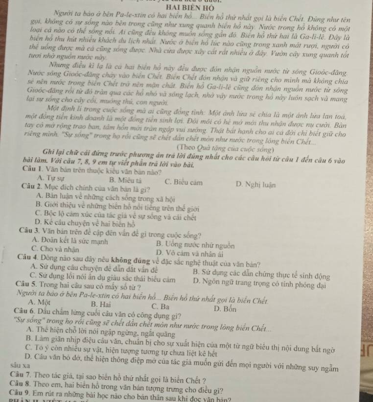 HAI BIÈN HÔ
Người ta bào ở bên Pa-le-xtin có hai biển hồ... Biển hồ thứ nhất gọi là biển Chết. Đùng như tên
gọi, không có sự sống nào bên trong cũng như xung quanh biển hồ này. Nước trong hồ không có một
loại cá nào có thể sống nổi. Ai cũng đều không muồn sống gần đó. Biên hồ thứ hai là Ga-li-lê. Đây là
biển hồ thu hút nhiều khách du lịch nhất. Nước ở biên hồ lúc nào cũng trong xanh mát rượi, người có
thể uống được mà cả cũng sống được. Nhà cửa được xây cất rắt nhiều ở đây. Vườn cây xung quanh tốt
tươi nhà nguồn nước này
Nhưng điều kì lạ là cá hai biển hồ này đều được đôn nhận nguồn nước từ sóng Gioỏc-đăng
Nước sông Gioóc-đăng chảy vào biên Chết. Biên Chết đôn nhận và giữ riêng cho mình mà không chia
sẻ nên nước trong biển Chết trở nên mặn chát. Biển hồ Ga-li-lê cũng đôn nhận nguồn nước từ sông
Gioóc-đăng rồi từ đô tràn qua các hổ nhó và sóng lạch, nhờ vậy nước trong hồ này luôn sạch và mang
lại sự sống cho cây cải, muống thủ, con người.
Một định li trong cuộc sông mà ai cũng đồng tỉnh: Một ảnh lứa sẻ chia là một ảnh lứa lan toá,
một đồng tiền kinh doanh là một đồng tiền sinh lợi. Đồi môi có hệ mở mới thu nhận được nụ cười. Bàn
tay cỏ mở rộng trao ban, tâm hỗn mời tràn ngập vui sướng. Thật bát hạnh cho ai cá đời chỉ biết giữ cho
riếng mình. "Sự sống" trong họ rỗi cũng sẽ chết dân chết mòn như nước trong lông biển Chết...
(Theo Quả tặng của cuộc sống)
Ghi lại chữ cái đứng trước phượng án trá lời đúng nhất cho các câu hội từ câu 1 đến câu 6 vào
bài làm. Với câu 7, 8, 9 em tự viết phần trã lời vào bài.
Câu 1. Văn bản trên thuộc kiêu văn bản nào?
A. Tự sự B. Miêu tả C. Biểu cảm D. Nghị luận
Câu 2. Mục đích chính của văn bản là gi?
A. Bản luận về những cách sống trong xã hội
B. Giới thiệu về những biên hỗ nổi tiếng trên thế giới
C. Bộc lộ cảm xúc của tác giả về sự sống và cái chết
D. Kê câu chuyện về hai biên hồ
Câu 3. Văn bản trên để cập đên vấn để gì trong cuộc sống?
A. Đoàn kết là sức mạnh B. Uống nước nhứ nguồn
C. Cho và nhận D. Vô cảm và nhân ái
Cầu 4. Dòng nào sau đây nêu không đúng về đặc sắc nghệ thuật của văn bản?
A. Sử dụng câu chuyện đề dẫn dắt vấn đề B. Sử dụng các dẫn chứng thực tể sinh động
C. Sử dụng lỗi nói ấn dụ giàu sắc thái biểu cảm D. Ngôn ngữ trang trọng có tính phỏng đại
Câu 5. Trong hai câu sau có mấy số từ ?
Người ta bão ở bên Pa-le-xtin có hai biển hồ... Biến hồ thứ nhất gọi là biển Chết
A. Một B. Hai C. Ba D. Bốn
Câu 6. Dấu chẩm lừng cuối câu văn có công dụng gi?
'Sự sống' trong họ rồi cũng sẽ chết dẫn chết mòn như nước trong lòng biển Chết....
A. Thể hiện chỗ lời nói ngập ngừng, ngắt quãng
B. Làm giãn nhịp điệu cầu văn, chuẩn bị cho sự xuất hiện của một từ ngữ biểu thị nội dung bắt ngờ
C. Tô ý còn nhiều sự vật, hiện tượng tương tự chưa liệt kê hết
D. Câu văn bỏ đớ, thể hiện thông điệp mở của tác giá muốn gửi đến mọi người với những suy ngẫm
sâu xa
Câu 7. Theo tác giả, tại sao biển hỗ thứ nhất gọi là biển Chết ?
Câu 8. Theo em, hai biển hỗ trong văn bản tượng trưng cho điều gì?
Câu 9. Em rút ra những bài học nào cho bản thân sau khi đọc văn hản?