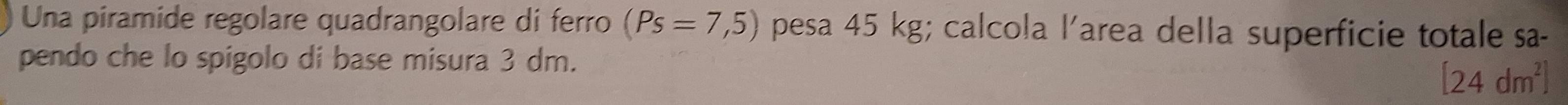 Una piramide regolare quadrangolare di ferro (Ps=7,5) pesa 45 kg; calcola l’area della superficie totale sa- 
pendo che lo spigolo di base misura 3 dm.
[24dm^2]