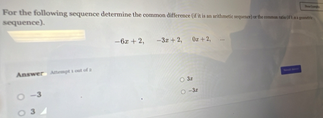 For the following sequence determine the common difference (if it is an arithmetic squence) o the common ratio (if it is a groetrie
sequence).
-6x+2, -3x+2, 0x+2, 
Answer Attempt 1 out of 2
3r
-3 -3x
3