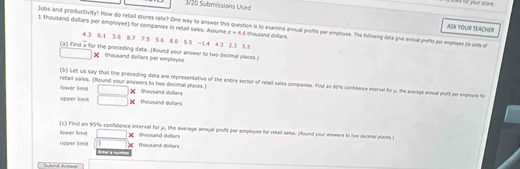 sed for your score. 
3/20 Submissions Used 
Jobs and productivity! How do retail stores rate? One way to answer this question is to examine annual profits per employee. The following data give annual profits per employee (in units of ASK YOUR TEACHER
1 thousand dollars per employee) for companies in retail sales. Assume sigma =4 .6 thousand dollars.
4.3 6.1 3.6 8.7 7.5 5.6 8.0 5.5 -1.4 4.3 2.3 5.5
(a) Find x for the preceding data. (Round your answer to two decimal places.)
□ thousand dollars per employee 
retail sales. (Round your answers to two decimal places.) 
(b) Let us say that the preceding data are representative of the entire sector of retail sales companies. Find an 80% confidence interval for μ, the average annual profit per employee for 
lower limit □ : thousand dollars
upper limit □ : thousand dollars
(c) Find an 95% confidence interval for μ, the average annual profit per employee for retail sales. (Round your answers to two decimal places.) 
lower limit □ thousand dollars
upper limit overline  X thousand dollars
Enter a n
Submit Answer