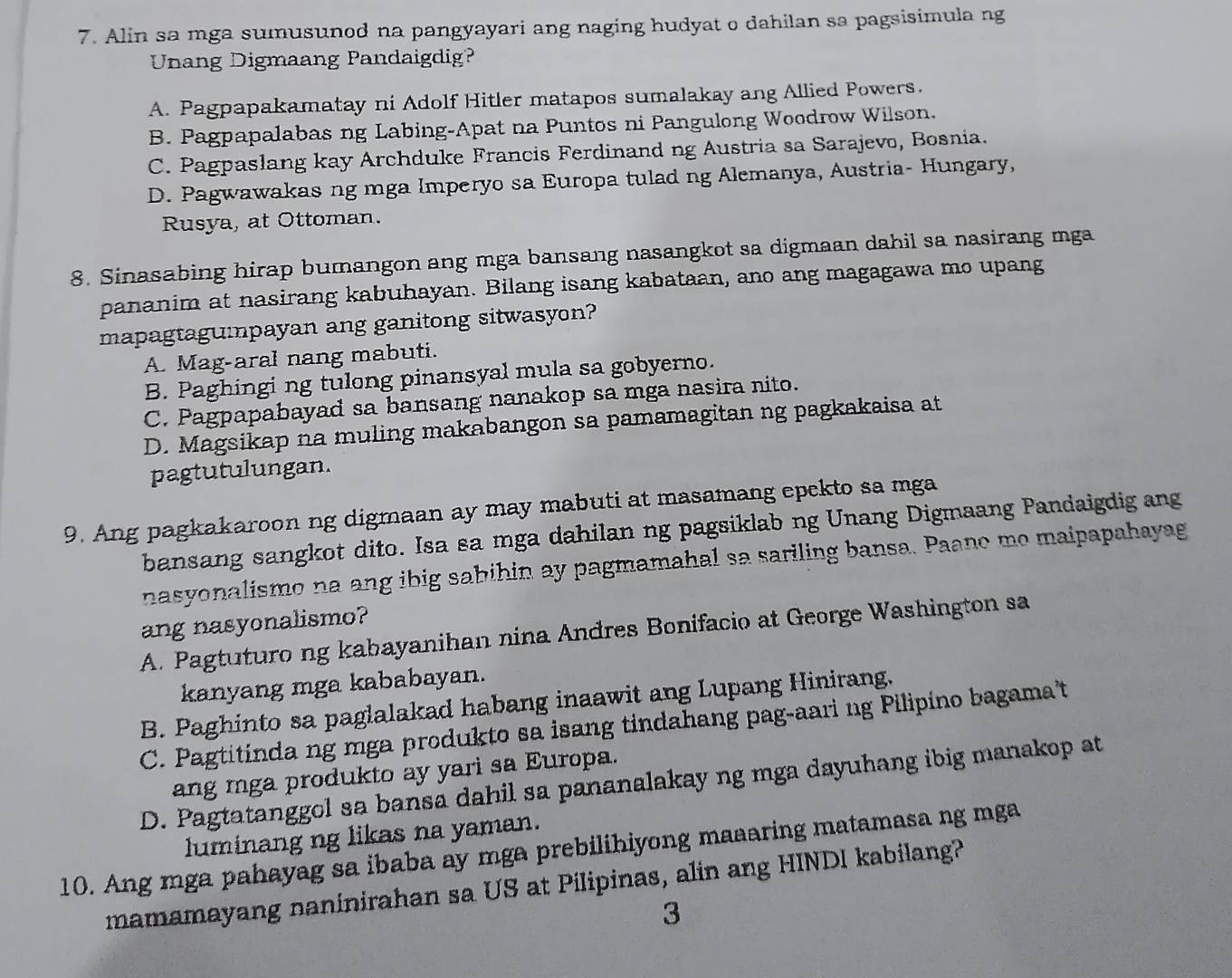 Alin sa mga sumusunod na pangyayari ang naging hudyat o dahilan sa pagsisimula ng
Unang Digmaang Pandaigdig?
A. Pagpapakamatay ni Adolf Hitler matapos sumalakay ang Allied Powers.
B. Pagpapalabas ng Labing-Apat na Puntos ni Pangulong Woodrow Wilson.
C. Pagpaslang kay Archduke Francis Ferdinand ng Austria sa Sarajevo, Bosnia.
D. Pagwawakas ng mga Imperyo sa Europa tulad ng Alemanya, Austria- Hungary,
Rusya, at Ottoman.
8. Sinasabing hirap bumangon ang mga bansang nasangkot sa digmaan dahil sa nasirang mga
pananim at nasirang kabuhayan. Bilang isang kabataan, ano ang magagawa mo upang
mapagtagumpayan ang ganitong sitwasyon?
A. Mag-aral nang mabuti.
B. Paghingi ng tulong pinansyal mula sa gobyerno.
C. Pagpapabayad sa bansang nanakop sa mga nasira nito.
D. Magsikap na muling makabangon sa pamamagitan ng pagkakaisa at
pagtutulungan.
9. Ang pagkakaroon ng digmaan ay may mabuti at masamang epekto sa mga
bansang sangkot dito. Isa sa mga dahilan ng pagsiklab ng Unang Digmaang Pandaigdig ang
nasyonalismo na ang ibig sabihin ay pagmamahal sa sariling bansa. Paano me maipapahayag
ang nasyonalismo?
A. Pagtuturo ng kabayanihan nina Andres Bonifacio at George Washington sa
kanyang mga kababayan.
B. Paghinto sa paglalakad habang inaawit ang Lupang Hinirang.
C. Pagtitinda ng mga produkto sa isang tindahang pag-aari ng Pilipino bagama't
ang mga produkto ay yari sa Europa.
D. Pagtatanggol sa bansa dahil sa pananalakay ng mga dayuhang ibig manakop at
luminang ng likas na yaman.
10. Ang mga pahayag sa ibaba ay mga prebilihiyong maaaring matamasa ng mga
mamamayang naninirahan sa US at Pilipinas, alin ang HINDI kabilang?
3