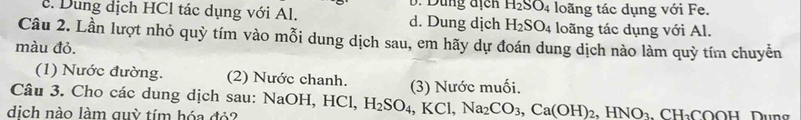 Dung địcn H_2SO_4
c. Dung dịch HCl tác dụng với Al. d. Dung dịch H_2SO_4 loãng tác dụng với Fe.
loãng tác dụng với Al.
Câu 2. Lần lượt nhỏ quỳ tím vào mỗi dung dịch sau, em hãy dự đoán dung dịch nào làm quỳ tím chuyễn
màu đỏ.
(1) Nước đường. (2) Nước chanh. (3) Nước muối.
Câu 3. Cho các dung dịch sau: NaOH, HCl, H_2SO_4, KCl, Na_2CO_3, Ca(OH)_2, HNO_3 
dịch nào làm quỳ tím hóa đỏ? H_2COOH Dung