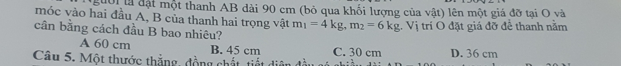 2401 là đặt một thanh AB dài 90 cm (bỏ qua khối lượng của vật) lên một giá đỡ tại O và
móc vào hai đầu A, B của thanh hai trọng vật m_1=4kg, m_2=6kg 1. Vị trí O đặt giá đỡ để thanh nằm
cân bằng cách đầu B bao nhiêu?
A 60 cm B. 45 cm C. 30 cm D. 36 cm
Câu 5. Một thước thắng, đồng chất, tiết diện