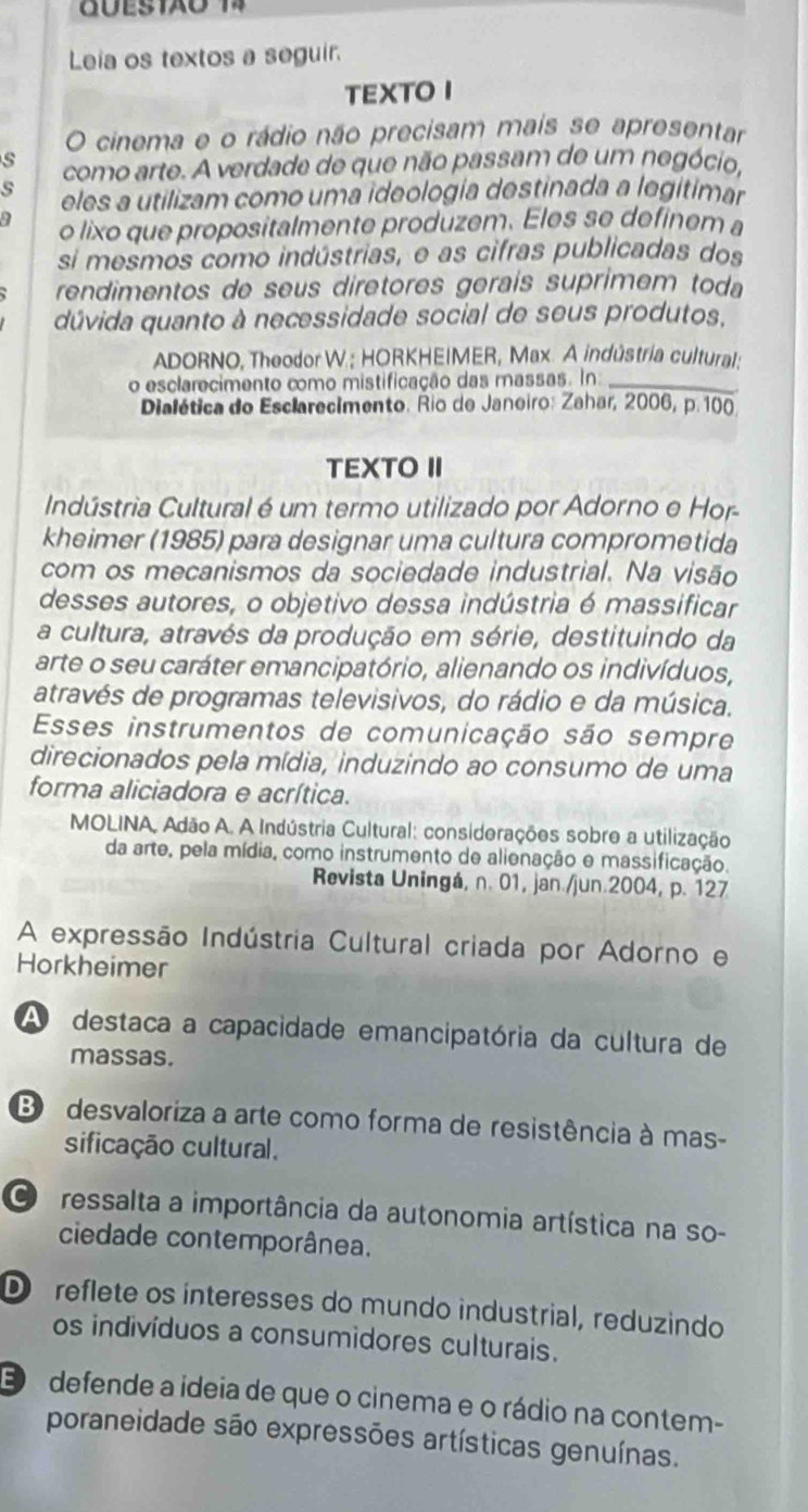 Leia os textos a seguir.
TEXTOI
O cinema e o rádio não precisam mais se apresentar
s como arte. A verdade de que não passam de um negócio,
s eles a utilizam como uma ideología destinada a legitimar
o lixo que propositalmente produzem. Eles se definem a
si mesmos como indústrias, e as cifras publicadas dos
rendimentos de seus diretores geraís suprimem toda
dúvida quanto à necessidade social de seus produtos,
ADORNO, Theodor W.; HORKHEIMER, Max. A indústria cultural:
o esclarecimento como mistificação das massas. In:_
Dialética do Esclarecimento. Rio de Janeiro: Zahar, 2006, p.100
TEXTO II
Indústria Cultural é um termo utilizado por Adorno e Hor
kheimer (1985) para designar uma cultura comprometida
com os mecanismos da sociedade industrial. Na visão
desses autores, o objetivo dessa indústria é massificar
a cultura, através da produção em série, destituindo da
arte o seu caráter emancipatório, alienando os indivíduos,
através de programas televisivos, do rádio e da música.
Esses instrumentos de comunicação são sempre
direcionados pela mídia, induzindo ao consumo de uma
forma aliciadora e acrítica.
MOLINA, Adão A. A Indústria Cultural: considerações sobre a utilização
da arte, pela mídia, como instrumento de alienação e massificação.
Revista Uningá, n. 01, jan./jun.2004, p. 127
A expressão Indústria Cultural criada por Adorno e
Horkheimer
A destaca a capacidade emancipatória da cultura de
massas.
B  desvaloriza a arte como forma de resistência à mas-
sificação cultural.
Cressalta a importância da autonomia artística na so-
ciedade contemporânea.
D  reflete os interesses do mundo industrial, reduzindo
os indivíduos a consumidores culturais.
E  defende a ideia de que o cinema e o rádio na contem-
poraneidade são expressões artísticas genuínas.