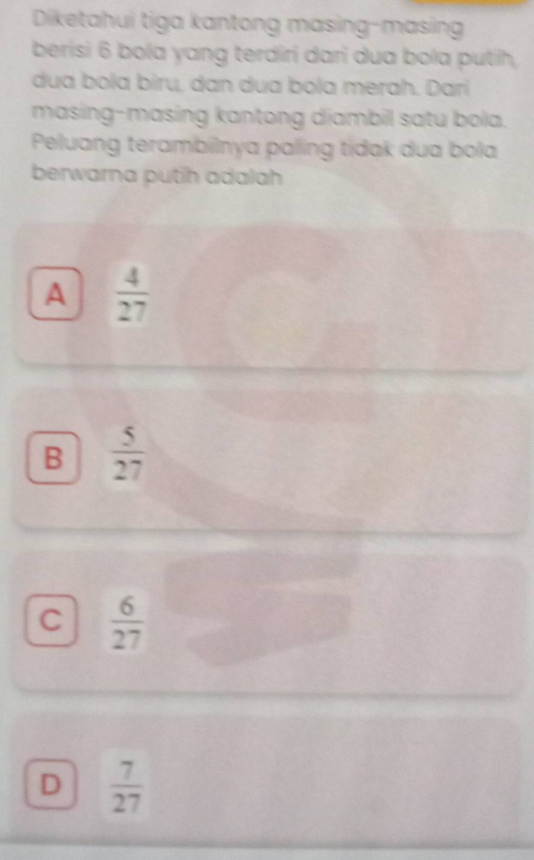 Diketahui tiga kantong masing-masing
berisi 6 bola yang terdíri dari dua bola putih,
dua bola biru, dan dua bola merah. Dari
masing-masing kantong diambil satu bola.
Peluang terambilnya paling tídak dua bola
berwarna putih adalah
A  4/27 
B  5/27 
C  6/27 
D  7/27 