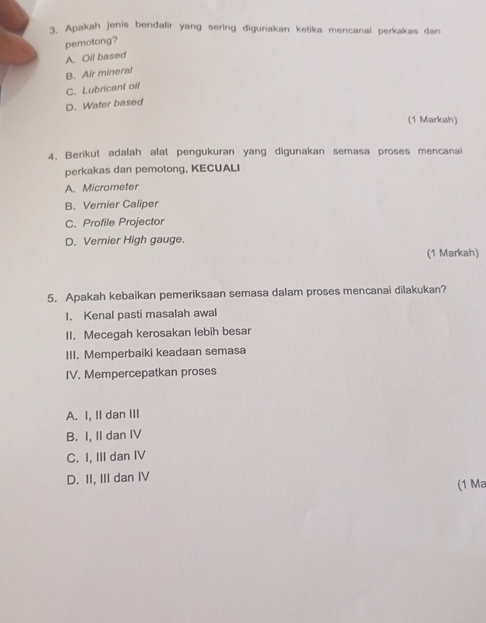 Apakah jenis bendalir yang sering digunakan ketika mencanai perkakas dan
pemotong?
A. Oil based
B. Air mineral
C. Lubricant oil
D. Water based
(1 Markah)
4. Berikut adalah alat pengukuran yang digunakan semasa proses mencanai
perkakas dan pemotong, KECUALI
A. Micrometer
B. Vernier Caliper
C. Profile Projector
D. Vernier High gauge.
(1 Markah)
5. Apakah kebaikan pemeriksaan semasa dalam proses mencanai dilakukan?
I. Kenal pasti masalah awal
II. Mecegah kerosakan lebih besar
III. Memperbaiki keadaan semasa
IV. Mempercepatkan proses
A. I, II dan III
B. I, II dan IV
C. I, III dan IV
D. II, III dan IV (1 Ma