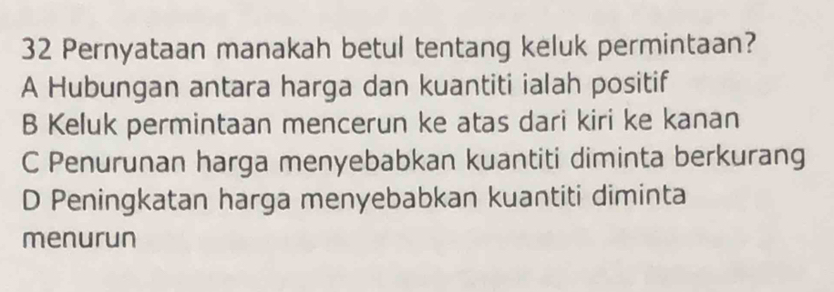 Pernyataan manakah betul tentang keluk permintaan?
A Hubungan antara harga dan kuantiti ialah positif
B Keluk permintaan mencerun ke atas dari kiri ke kanan
C Penurunan harga menyebabkan kuantiti diminta berkurang
D Peningkatan harga menyebabkan kuantiti diminta
menurun