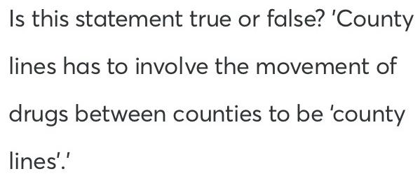 Is this statement true or false? 'County 
lines has to involve the movement of 
drugs between counties to be 'county 
lines'.'