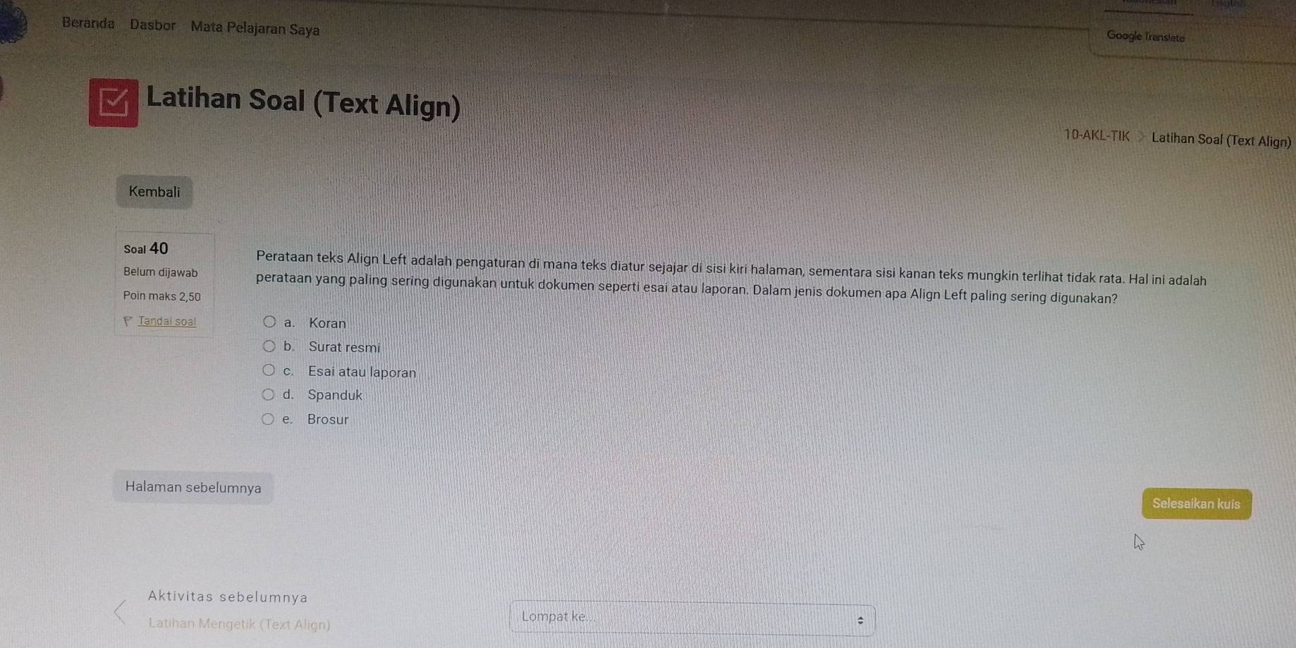 Beranda Dasbor Mata Pelajaran Saya
Google Translate
Latihan Soal (Text Align) 10-AKL-TIK Latihan Soal (Text Align)
Kembali
Soal 40 Perataan teks Align Left adalah pengaturan di mana teks diatur sejajar di sisi kiri halaman, sementara sisi kanan teks mungkin terlihat tidak rata. Hal ini adalah
Belum dijawab perataan yang paling sering digunakan untuk dokumen seperti esai atau laporan. Dalam jenis dokumen apa Align Left paling sering digunakan?
Poin maks 2, 50
Tandai soa! a. Koran
b. Surat resmi
c. Esai atau laporan
d. Spanduk
e. Brosur
Halaman sebelumnya Selesaikan kuis
Aktivitas sebelumnya
Latihan Mengetik (Text Align)
Lompat ke.
: