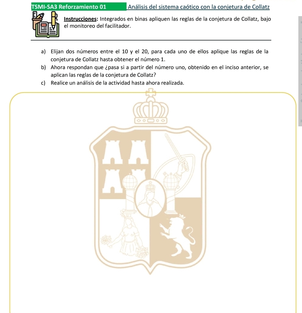 TSMI-SA3 Reforzamiento 01 Análisis del sistema caótico con la conjetura de Collatz 
Instrucciones: Integrados en binas apliquen las reglas de la conjetura de Collatz, bajo 
el monitoreo del facilitador. 
a) Elijan dos números entre el 10 y el 20, para cada uno de ellos aplique las reglas de la 
conjetura de Collatz hasta obtener el número 1. 
b) Ahora respondan que ¿pasa si a partir del número uno, obtenido en el inciso anterior, se 
aplican las reglas de la conjetura de Collatz? 
c) Realice un análisis de la actividad hasta ahora realizada.