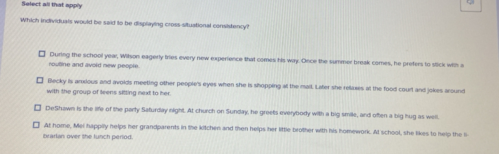 Select all that apply
Which individuals would be said to be displaying cross-situational consistency?
During the school year, Wilson eagerly tries every new experience that comes his way. Once the summer break comes, he prefers to stick with a
routine and avoid new people.
Becky is anxious and avoids meeting other people's eyes when she is shopping at the mall. Later she relaxes at the food court and jokes around
with the group of teens sitting next to her.
DeShawn is the life of the party Saturday night. At church on Sunday, he greets everybody with a big smile, and often a big hug as well,
At home, Mei happily helps her grandparents in the kitchen and then helps her little brother with his homework. At school, she likes to help the li-
brarian over the lunch period.