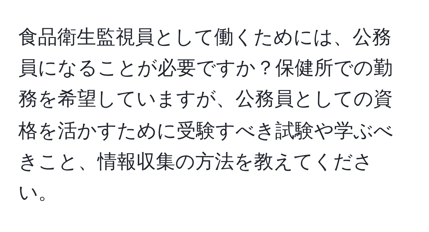 食品衛生監視員として働くためには、公務員になることが必要ですか？保健所での勤務を希望していますが、公務員としての資格を活かすために受験すべき試験や学ぶべきこと、情報収集の方法を教えてください。