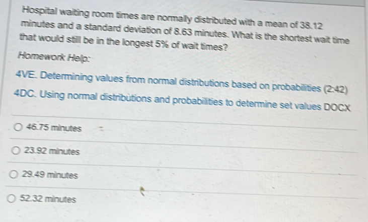 Hospital waiting room times are normally distributed with a mean of 38.12
minutes and a standard deviation of 8.63 minutes. What is the shortest wait time
that would still be in the longest 5% of wait times?
Homework Help:
4VE. Determining values from normal distributions based on probabilities (2:42)
4DC. Using normal distributions and probabilities to determine set values DOCX
46.75 minutes
23.92 minutes
29.49 minutes
52.32 minutes