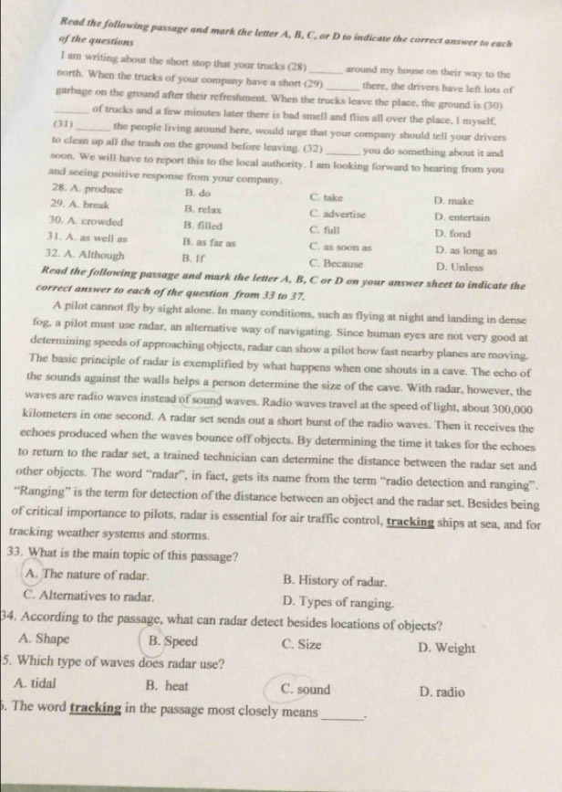 Read the following passage and mark the letter A, B, C, or D to indicate the correct answer to each
of the questions
I am writing about the short stop that your trucks (28) around my house on their way to the
north. When the trucks of your company have a short (29) there, the drivers have left lots of
garbage on the ground after their refreshment. When the trucks leave the place, the ground is (30)
_of trucks and a few minutes later there is bad smell and flies all over the place. I myself.
(31)_ the people living around here, would urge that your company should tell your drivers
to clean up all the trash on the ground before leaving. (32) you do something about it and
soon. We will have to report this to the local authority. I am looking forward to hearing from you
and seeing positive response from your company.
28. A. produce B. do C. take D. make
29. A. break B. relax C. advertise D. entertain
30. A. crowded B. filled C. full D. fond
31. A. as well as B. as far as C. as soon as D. as long as
32. A. Although B. If C. Because D. Unless
Read the following passage and mark the letter A, B, C or D on your answer sheet to indicate the
correct answer to each of the question from 33 to 37.
A pilot cannot fly by sight alone. In many conditions, such as flying at night and landing in dense
fog, a pilot must use radar, an alternative way of navigating. Since human eyes are not very good at
determining speeds of approaching objects, radar can show a pilot how fast nearby planes are moving.
The basic principle of radar is exemplified by what happens when one shouts in a cave. The echo of
the sounds against the walls helps a person determine the size of the cave. With radar, however, the
waves are radio waves instead of sound waves. Radio waves travel at the speed of light, about 300,000
kilometers in one second. A radar set sends out a short burst of the radio waves. Then it receives the
echoes produced when the waves bounce off objects. By determining the time it takes for the echoes
to return to the radar set, a trained technician can determine the distance between the radar set and
other objects. The word “radar”, in fact, gets its name from the term “radio detection and ranging”.
“Ranging” is the term for detection of the distance between an object and the radar set. Besides being
of critical importance to pilots, radar is essential for air traffic control, tracking ships at sea, and for
tracking weather systems and storms.
33. What is the main topic of this passage?
A. The nature of radar. B. History of radar.
C. Alternatives to radar. D. Types of ranging.
34. According to the passage, what can radar detect besides locations of objects?
A. Shape B. Speed C. Size D. Weight
5. Which type of waves does radar use?
A. tidal B. heat C. sound D. radio
6. The word tracking in the passage most closely means_