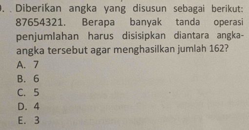 Diberikan angka yang disusun sebagai berikut:
87654321. Berapa banyak tanda operasi
penjumlahan harus disisipkan diantara angka-
angka tersebut agar menghasilkan jumlah 162?
A. 7
B. 6
C. 5
D. 4
E. 3