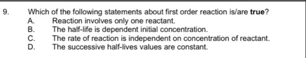 Which of the following statements about first order reaction is/are true?
A. Reaction involves only one reactant.
B. The half-life is dependent initial concentration.
C. The rate of reaction is independent on concentration of reactant.
D. The successive half-lives values are constant.