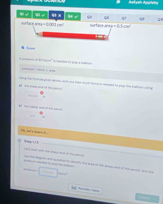 Aaliyah Appleby 
Q1 Q2 Q3 X Q4 Q5 Q6 Q7 Q8 Q9 
surface are a=0.001cm^2 surface area =0.5cm^2
Q Zoom 
A pressure of 80N/cm^2 is needed to pop a balloon. 
pressure = force ÷ area 
Using the formula given above, work out how much force is needed to pop the balloon using 
a) the sharp end of the pencil.
60000 N
b) the rubber end of the pencil.
160 N
Ok, let's learn it... 
Step 1 / 5 
Let's start with the sharp end of the pencil. 
pressure needed to pop the balloon. 
Use the diagram and question to identify the area of the sharp end of the pencil, and the 
pressure =□ HN/cm^2
Periodic Table Schoit w