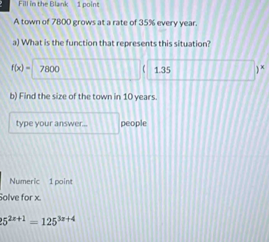 Fill in the Blank 1 point 
A town of 7800 grows at a rate of 35% every year. 
a) What is the function that represents this situation?
f(x)= 7800 ( 1.35 ) × 
b) Find the size of the town in 10 years. 
type your answer... people 
Numeric 1 point 
Solve for x.
25^(2x+1)=125^(3x+4)