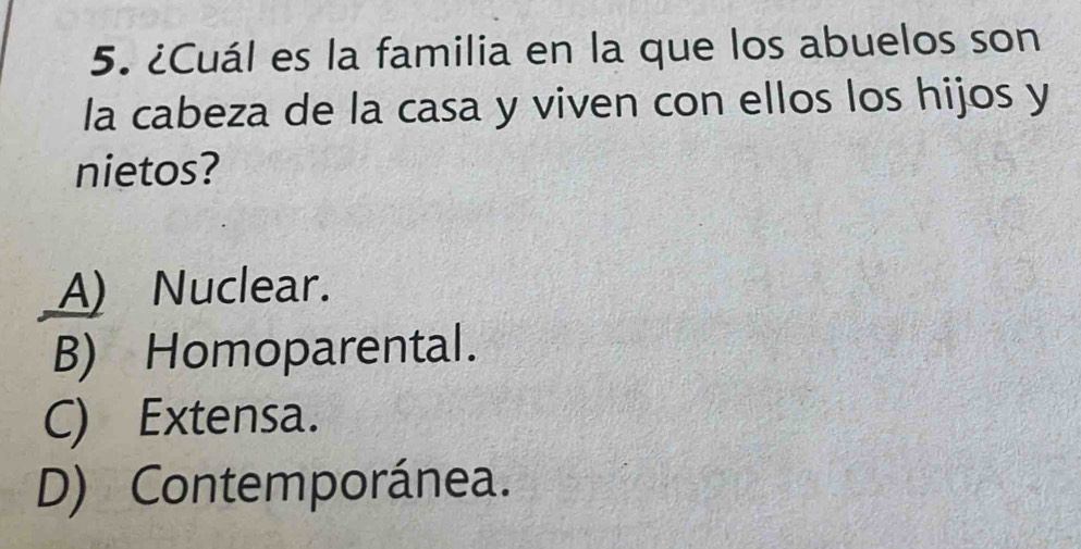 ¿Cuál es la familia en la que los abuelos son
la cabeza de la casa y viven con ellos los hijos y
nietos?
A) Nuclear.
B) Homoparental.
C) Extensa.
D) Contemporánea.