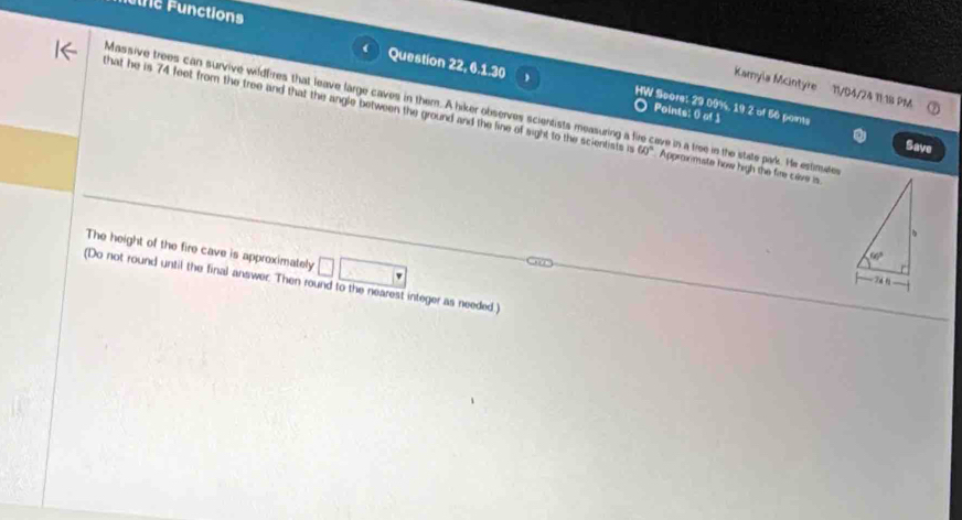 une Functions
Kamyla Mcintyre 11/D4/24 11:18 PM
Question 22, 6.1.30 HW Score: 29 09%, 19 2 of 56 paints
Massive trees can survive wildfires that leave large caves in them. A hiker observes scientists measuring a ave in a tree in the state park. He estimutes
that he is 74 feet from the tree and that the angle between the ground and the line of sight to the scientists i 60° Approxmate how high the fire cave is.
Points: 0 of 1 Save
The height of the fire cave is approximately □ □
(Do not round until the final answer. Then round to the nearest integer as needed)