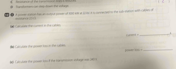 Resistance of the transmission lines is reduced. 
 C 
D Transformers can step down the voltage. 
● A power station has an output power of 1000 kW at 22 kV. It is connected to the sub-station with cables of 
resistance 25 Ω. 
(▲) Calculate the current in the cables. 
current = _A 
(b) Calculate the power loss in the cables. 
power loss =_ 
(5) Calculate the power loss if the transmission voltage was 240 V.