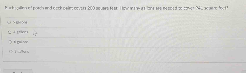 Each gallon of porch and deck paint covers 200 square feet. How many gallons are needed to cover 941 square feet?
5 gallons
4 gallons
6 gallons
3 gallons