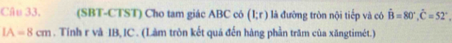 (SBT-CTST) Cho tam giác ABC có (1;r) là đường tròn nội tiếp và có hat B=80°, hat C=52°
IA=8cm. Tính r và IB, IC . (Làm tròn kết quá đến hàng phần trăm của xăngtimét.)