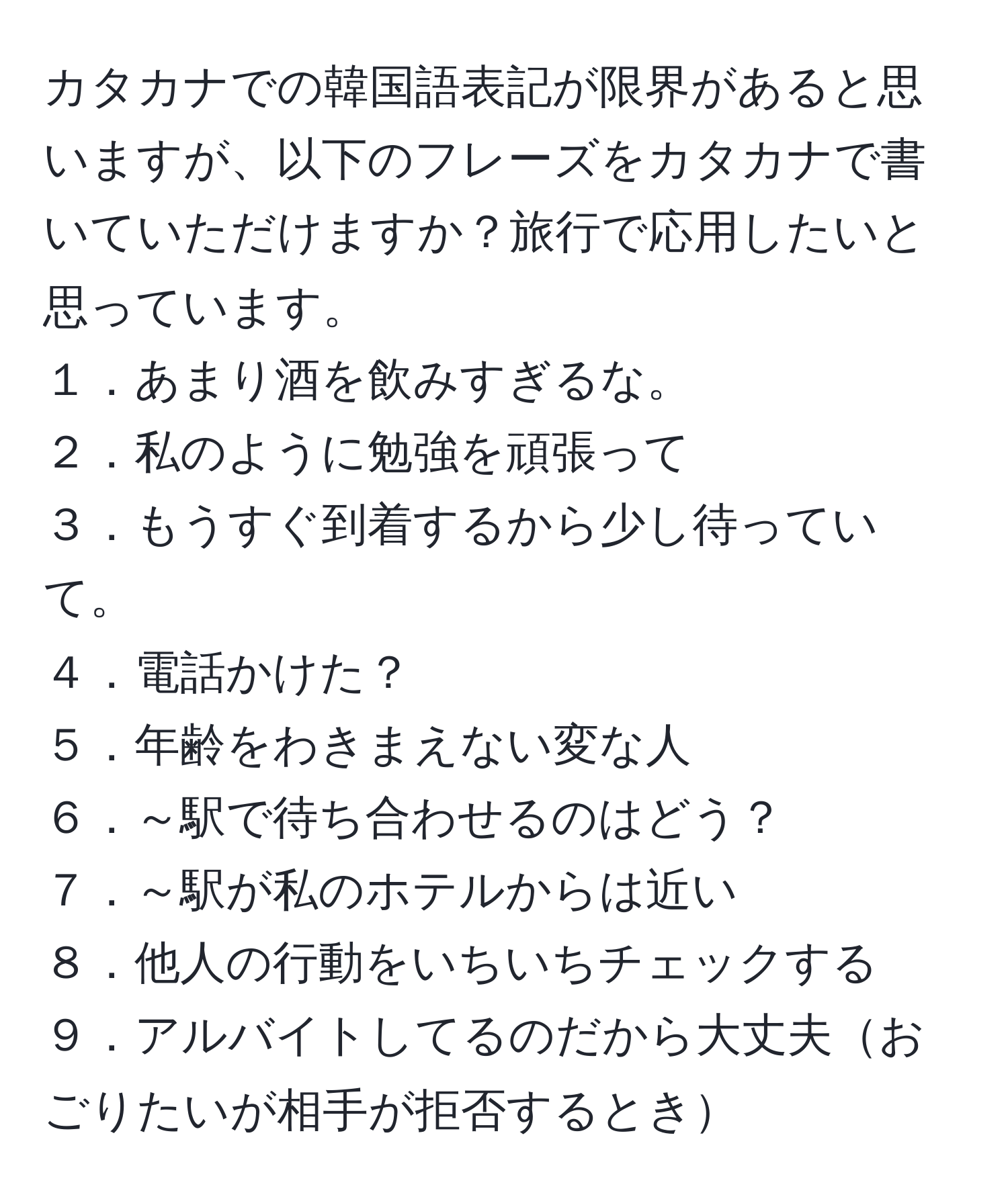 カタカナでの韓国語表記が限界があると思いますが、以下のフレーズをカタカナで書いていただけますか？旅行で応用したいと思っています。
１．あまり酒を飲みすぎるな。
２．私のように勉強を頑張って
３．もうすぐ到着するから少し待っていて。
４．電話かけた？
５．年齢をわきまえない変な人
６．～駅で待ち合わせるのはどう？
７．～駅が私のホテルからは近い
８．他人の行動をいちいちチェックする
９．アルバイトしてるのだから大丈夫おごりたいが相手が拒否するとき