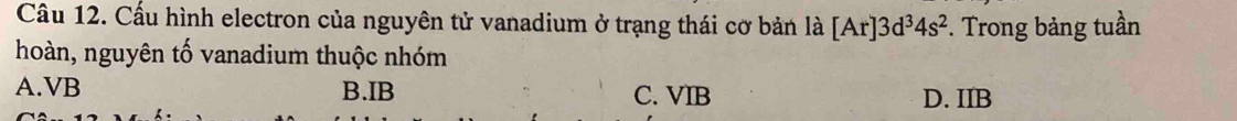 Cấu hình electron của nguyên tử vanadium ở trạng thái cơ bản là [Ar]3d^34s^2 *. Trong bảng tuần
hoàn, nguyên tố vanadium thuộc nhóm
A. VB B. IB C. VIB D. IIB