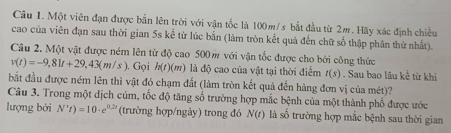 Một viên đạn được bắn lên trời với vận tốc là 100m/s bắt đầu từ 2m. Hãy xác định chiều 
cao của viên đạn sau thời gian 5s kể từ lúc bắn (làm tròn kết quả đến chữ số thập phân thứ nhất). 
Câu 2. Một vật được ném lên từ độ cao 500 m với vận tốc được cho bởi công thức
v(t)=-9,81t+29,43(m/s). Gọi h(t)(m) là độ cao của vật tại thời điểm t(s). Sau bao lâu kể từ khi 
bắt đầu được ném lên thì vật đó chạm đất (làm tròn kết quả đến hàng đơn vị của mét)? 
Câu 3. Trong một dịch cúm, tốc độ tăng số trường hợp mắc bệnh của một thành phố được ước 
lượng bởi N't)=10· e^(0,2t) (trường hợp/ngày) trong đó N(t) là Shat O trường hợp mắc bệnh sau thời gian