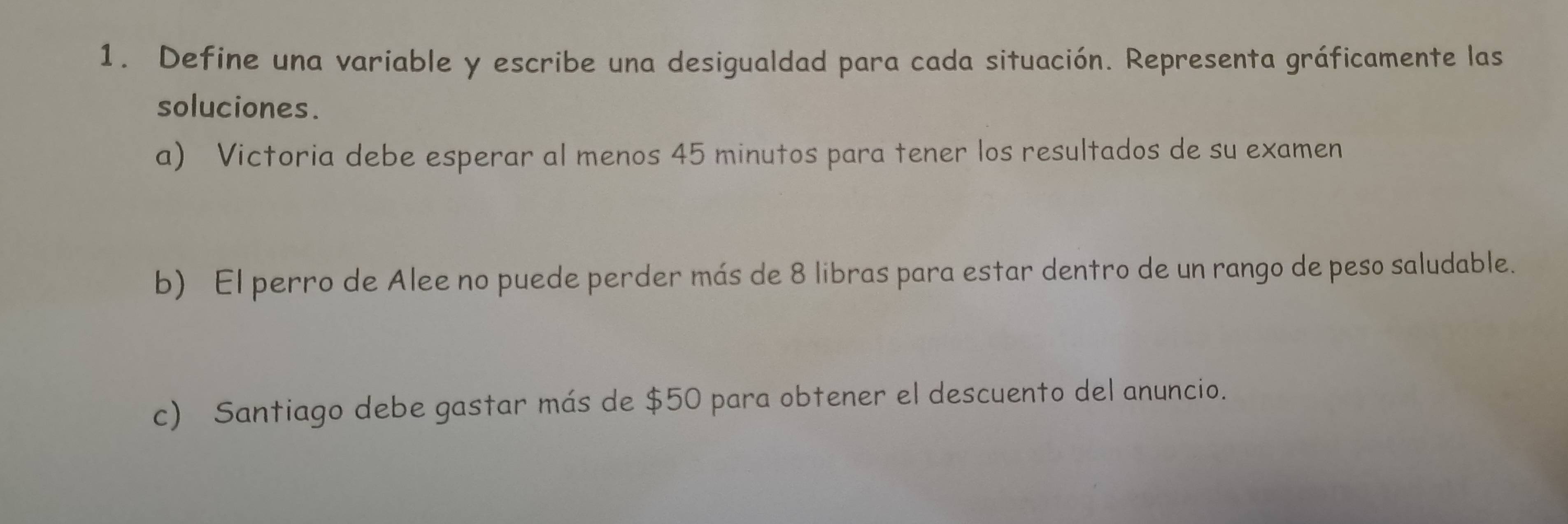 Define una variable y escribe una desigualdad para cada situación. Representa gráficamente las 
soluciones. 
a) Victoria debe esperar al menos 45 minutos para tener los resultados de su examen 
b) El perro de Alee no puede perder más de 8 libras para estar dentro de un rango de peso saludable. 
c) Santiago debe gastar más de $50 para obtener el descuento del anuncio.